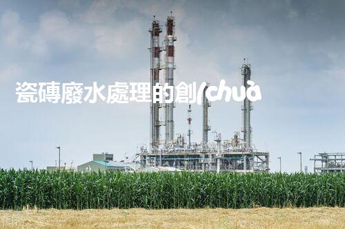 瓷磚廢水處理的創(chuàng)新技術(shù)與以后展望？